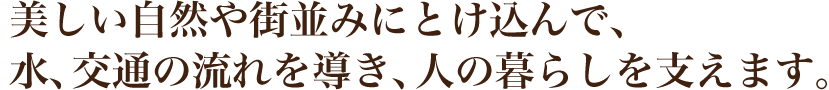 美しい自然や街並みにとけ込んで、水、交通の流れを導き、人の暮らしを支えます。