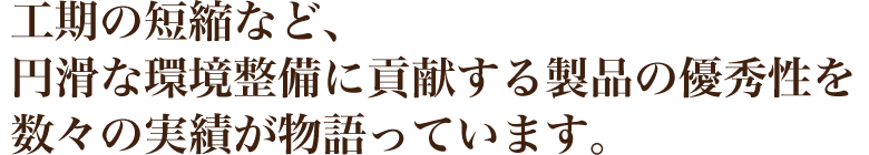 工期の短縮など、円滑な環境整備に貢献する製品の優秀性を、数々の実績が物語っています。